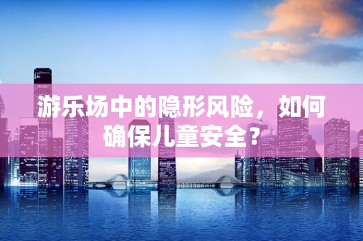 游乐场中的隐形风险，如何确保儿童安全？