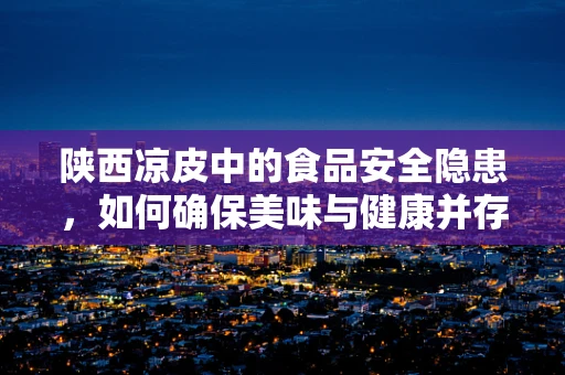 陕西凉皮中的食品安全隐患，如何确保美味与健康并存？
