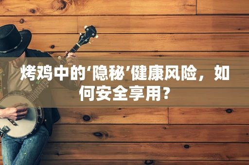 烤鸡中的‘隐秘’健康风险，如何安全享用？