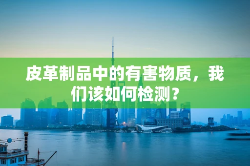 皮革制品中的有害物质，我们该如何检测？
