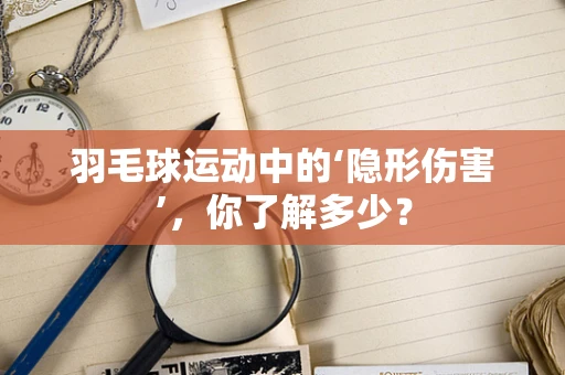 羽毛球运动中的‘隐形伤害’，你了解多少？