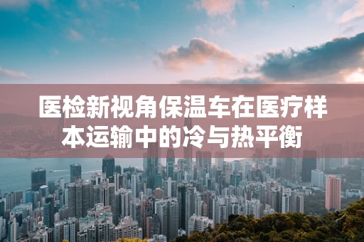 医检新视角保温车在医疗样本运输中的冷与热平衡
