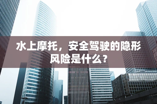 水上摩托，安全驾驶的隐形风险是什么？