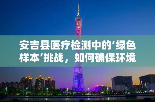 安吉县医疗检测中的‘绿色样本’挑战，如何确保环境样本的准确性？