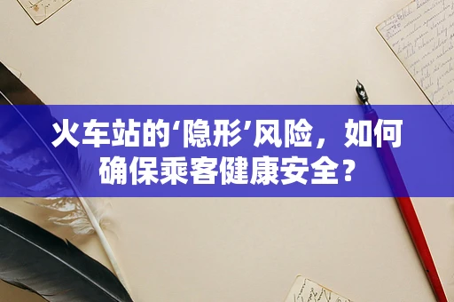 火车站的‘隐形’风险，如何确保乘客健康安全？