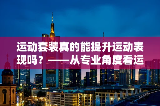 运动套装真的能提升运动表现吗？——从专业角度看运动装备的奥秘