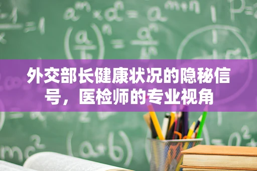 外交部长健康状况的隐秘信号，医检师的专业视角