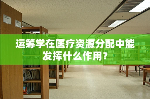 运筹学在医疗资源分配中能发挥什么作用？