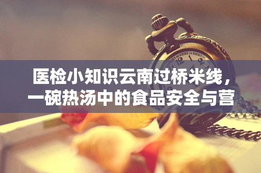 医检小知识云南过桥米线，一碗热汤中的食品安全与营养平衡之谜？