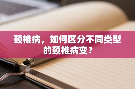 颈椎病，如何区分不同类型的颈椎病变？