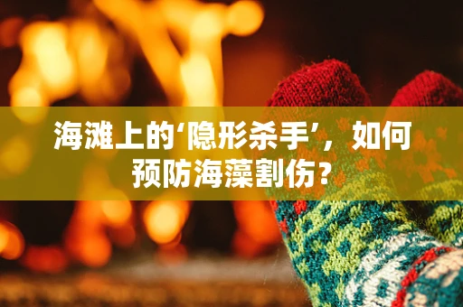 海滩上的‘隐形杀手’，如何预防海藻割伤？