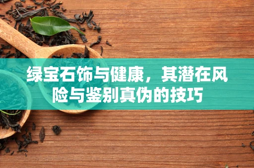 绿宝石饰与健康，其潜在风险与鉴别真伪的技巧