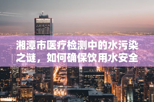 湘潭市医疗检测中的水污染之谜，如何确保饮用水安全？