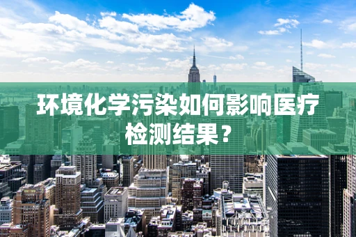 环境化学污染如何影响医疗检测结果？