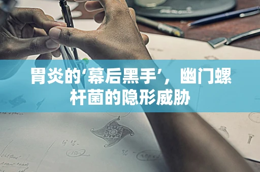 胃炎的‘幕后黑手’，幽门螺杆菌的隐形威胁