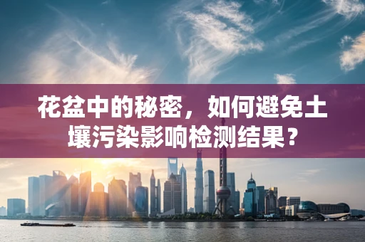 花盆中的秘密，如何避免土壤污染影响检测结果？