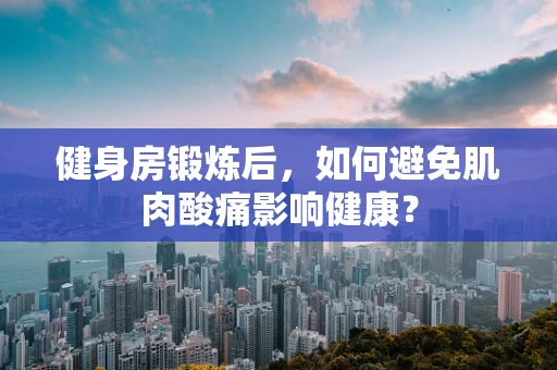 健身房锻炼后，如何避免肌肉酸痛影响健康？