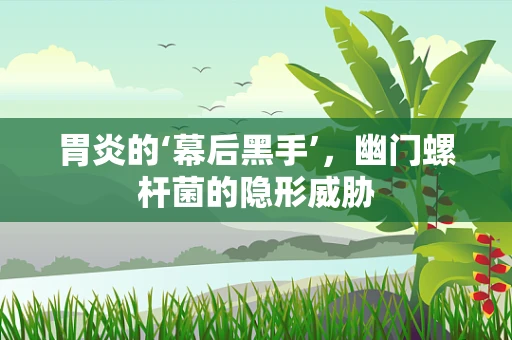 胃炎的‘幕后黑手’，幽门螺杆菌的隐形威胁