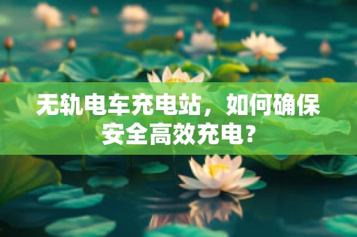 无轨电车充电站，如何确保安全高效充电？