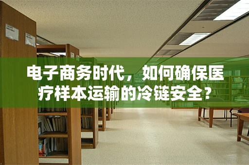 电子商务时代，如何确保医疗样本运输的冷链安全？