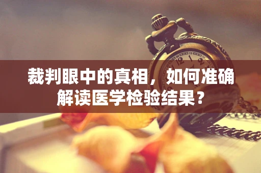 裁判眼中的真相，如何准确解读医学检验结果？