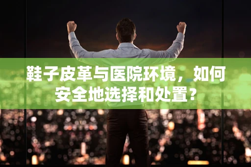 鞋子皮革与医院环境，如何安全地选择和处置？
