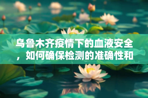 乌鲁木齐疫情下的血液安全，如何确保检测的准确性和及时性？