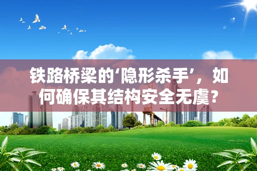 铁路桥梁的‘隐形杀手’，如何确保其结构安全无虞？