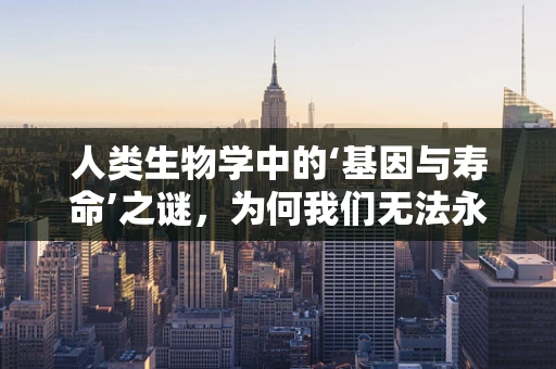 人类生物学中的‘基因与寿命’之谜，为何我们无法永生？