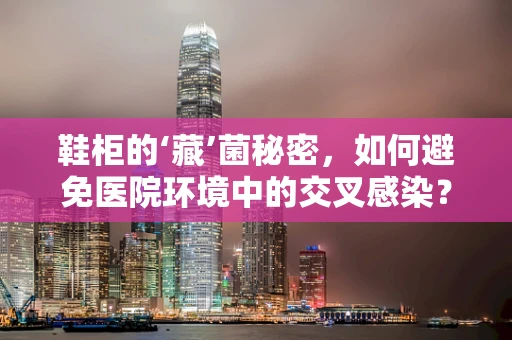 鞋柜的‘藏’菌秘密，如何避免医院环境中的交叉感染？
