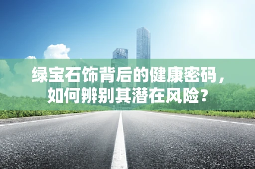 绿宝石饰背后的健康密码，如何辨别其潜在风险？