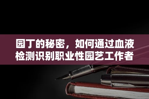 园丁的秘密，如何通过血液检测识别职业性园艺工作者的健康风险？
