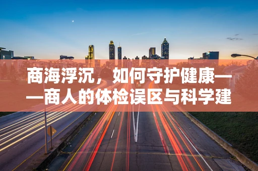 商海浮沉，如何守护健康——商人的体检误区与科学建议？