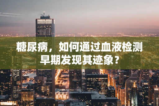 糖尿病，如何通过血液检测早期发现其迹象？