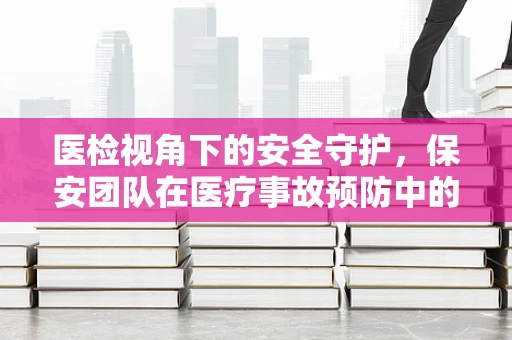 医检视角下的安全守护，保安团队在医疗事故预防中的角色与挑战
