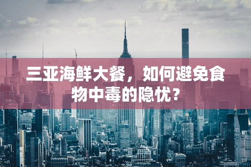三亚海鲜大餐，如何避免食物中毒的隐忧？