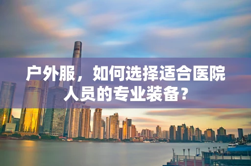 户外服，如何选择适合医院人员的专业装备？