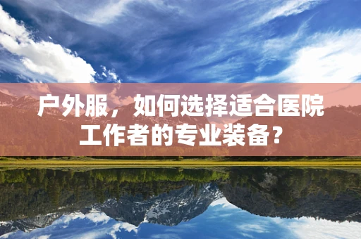 户外服，如何选择适合医院工作者的专业装备？