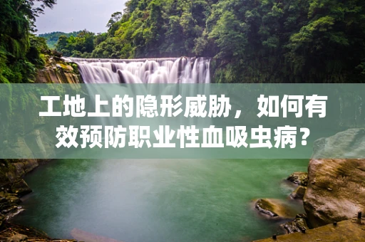 工地上的隐形威胁，如何有效预防职业性血吸虫病？