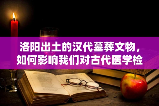 洛阳出土的汉代墓葬文物，如何影响我们对古代医学检验的认知？