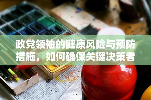 政党领袖的健康风险与预防措施，如何确保关键决策者的持续领导力？
