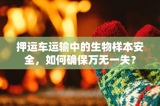 押运车运输中的生物样本安全，如何确保万无一失？