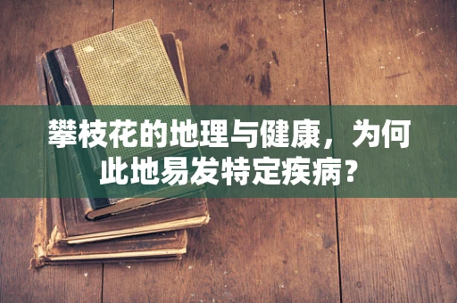 攀枝花的地理与健康，为何此地易发特定疾病？