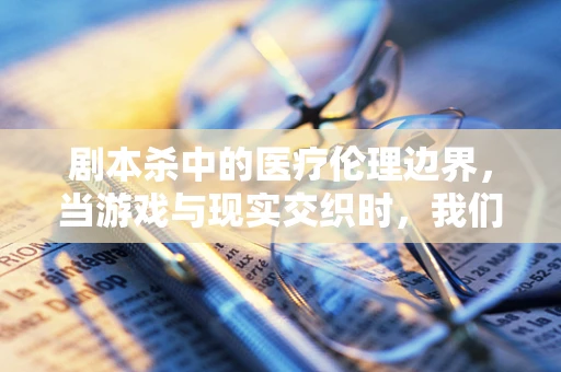 剧本杀中的医疗伦理边界，当游戏与现实交织时，我们该如何自处？