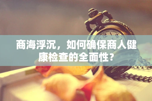 商海浮沉，如何确保商人健康检查的全面性？