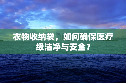 衣物收纳袋，如何确保医疗级洁净与安全？