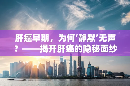 肝癌早期，为何‘静默’无声？——揭开肝癌的隐秘面纱
