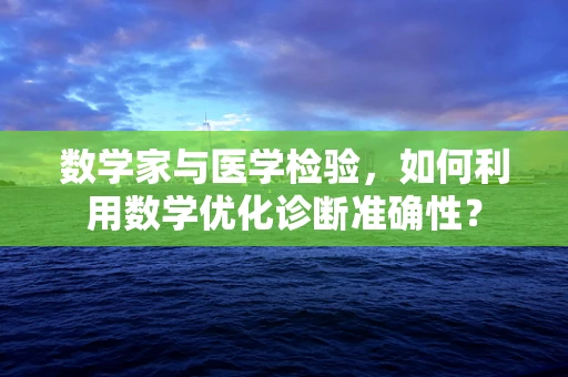 数学家与医学检验，如何利用数学优化诊断准确性？