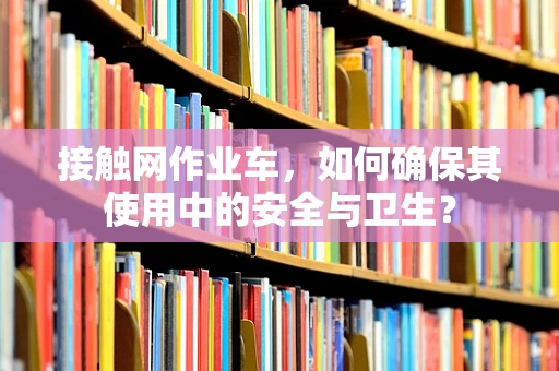 接触网作业车，如何确保其使用中的安全与卫生？