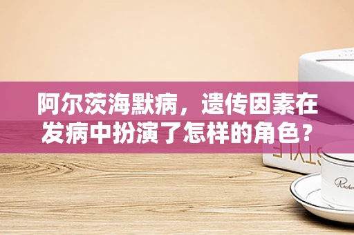 阿尔茨海默病，遗传因素在发病中扮演了怎样的角色？